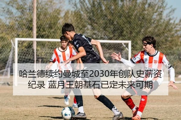 哈兰德续约曼城至2030年创队史薪资纪录 蓝月王朝基石已定未来可期