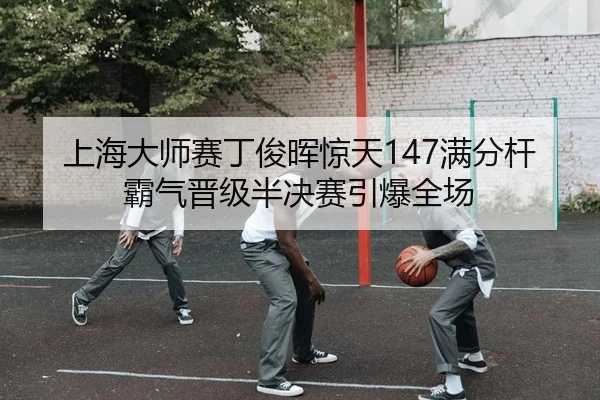 上海大师赛丁俊晖惊天147满分杆 霸气晋级半决赛引爆全场